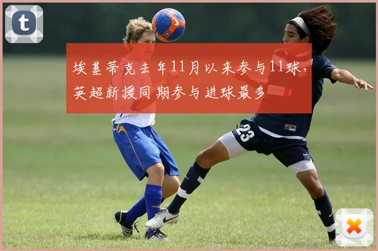 埃基蒂克去年11月以来参与11球，英超新援同期参与进球最多