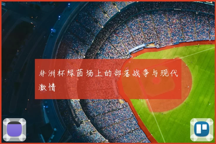 非洲杯绿茵场上的部落战争与现代激情