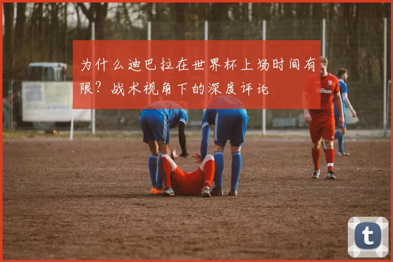 为什么迪巴拉在世界杯上场时间有限?战术视角下的深度评论
