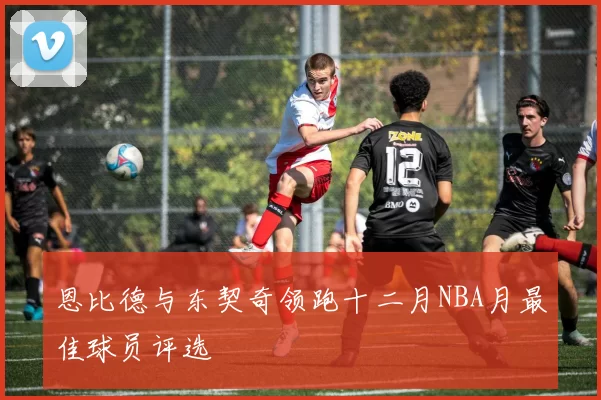 恩比德与东契奇领跑十二月NBA月最佳球员评选