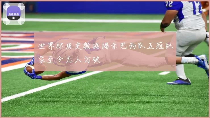 世界杯历史数据揭示巴西队五冠纪录至今无人打破