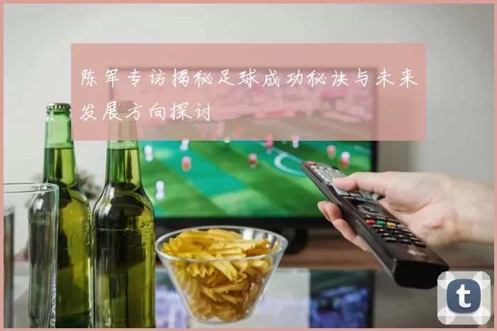 陈军专访揭秘足球成功秘诀与未来发展方向探讨