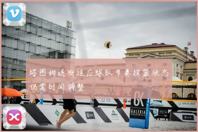 塔图姆逐渐适应球队节奏投篮状态仍需时间调整