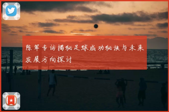 陈军专访揭秘足球成功秘诀与未来发展方向探讨