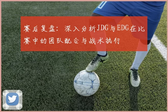 赛后复盘:深入分析JDG与EDG在比赛中的团队配合与战术执行