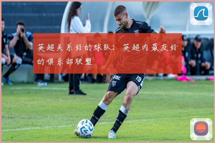 英超关系好的球队：英超内最友好的俱乐部联盟