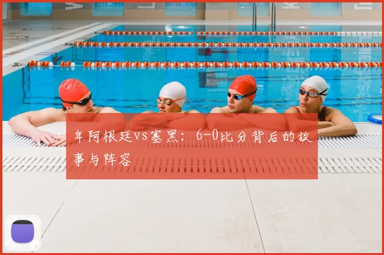 年阿根廷vs塞黑：6-0比分背后的故事与阵容