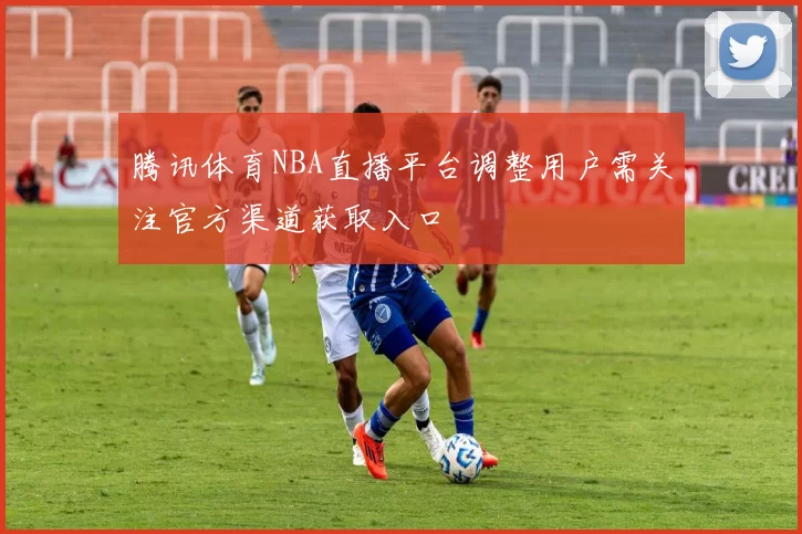 腾讯体育NBA直播平台调整用户需关注官方渠道获取入口