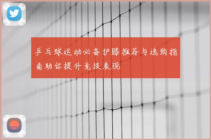 乒乓球运动必备护膝推荐与选购指南助你提升竞技表现