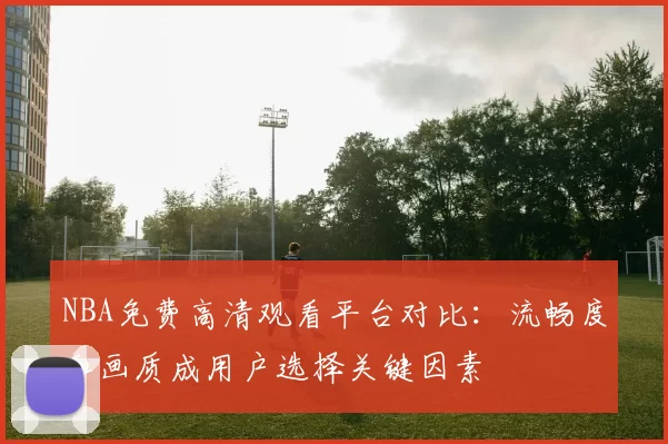 NBA免费高清观看平台对比:流畅度和画质成用户选择关键因素