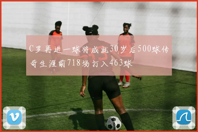 C罗再进一球将成就30岁后500球传奇生涯前718场打入463球