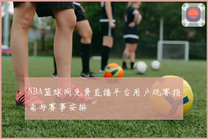 NBA篮球网免费直播平台用户观赛指南与赛事安排