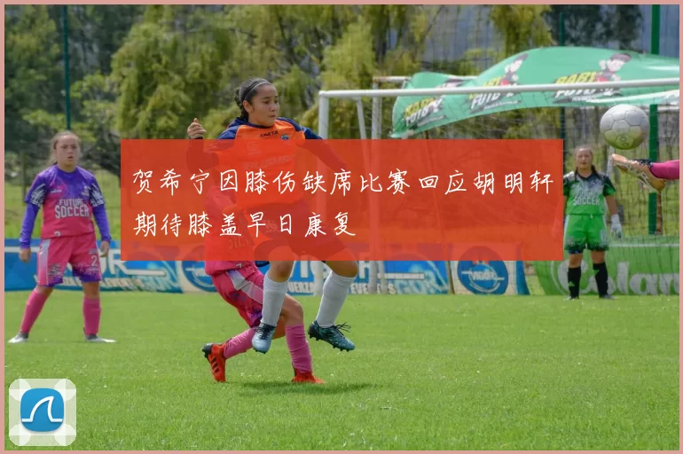贺希宁因膝伤缺席比赛回应胡明轩期待膝盖早日康复