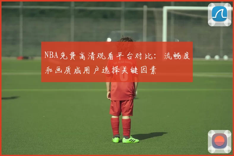 NBA免费高清观看平台对比：流畅度和画质成用户选择关键因素