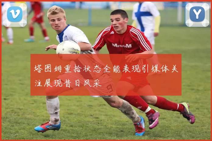 塔图姆重拾状态全能表现引媒体关注展现昔日风采