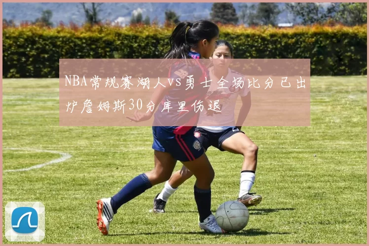 NBA常规赛湖人vs勇士全场比分已出炉詹姆斯30分库里伤退