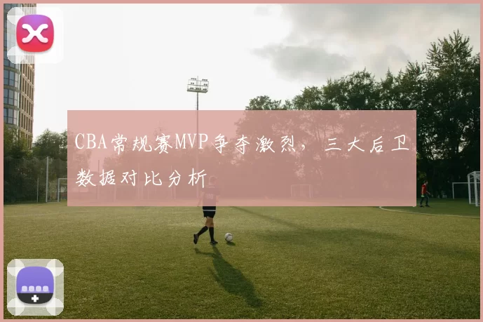 CBA常规赛MVP争夺激烈，三大后卫数据对比分析