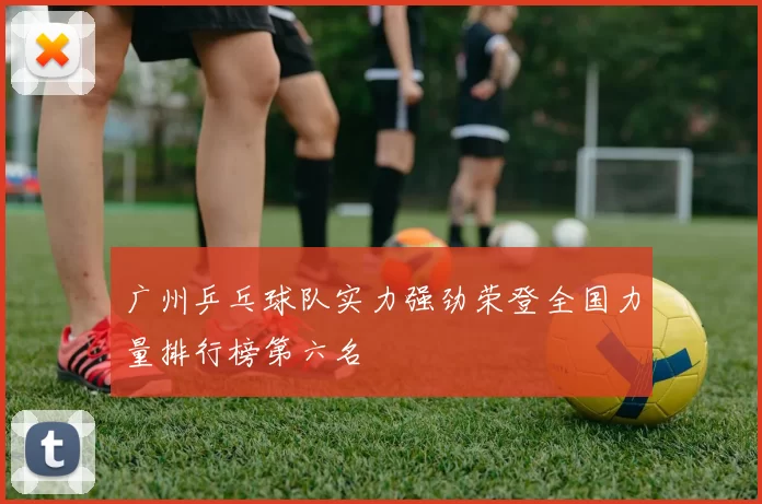 广州乒乓球队实力强劲荣登全国力量排行榜第六名