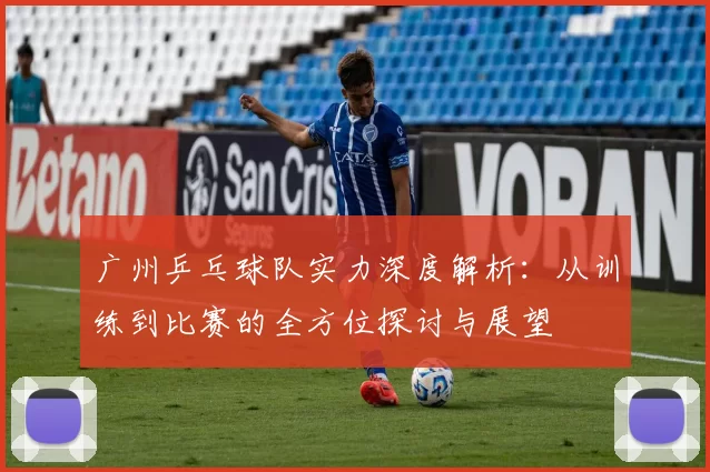广州乒乓球队实力深度解析：从训练到比赛的全方位探讨与展望