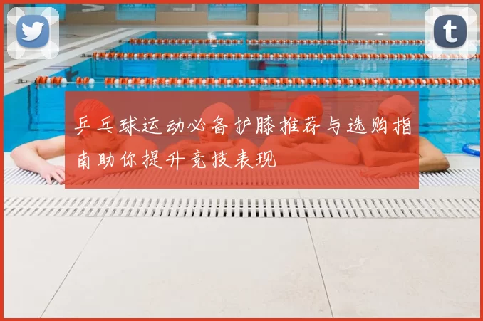 乒乓球运动必备护膝推荐与选购指南助你提升竞技表现