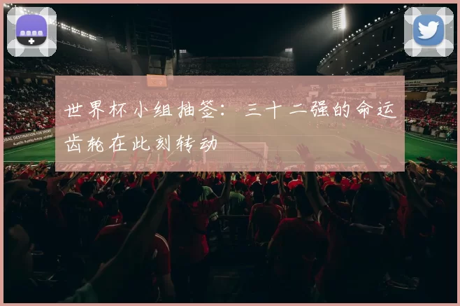 世界杯小组抽签:三十二强的命运齿轮在此刻转动