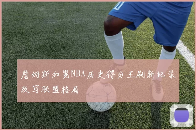 詹姆斯加冕NBA历史得分王刷新纪录改写联盟格局