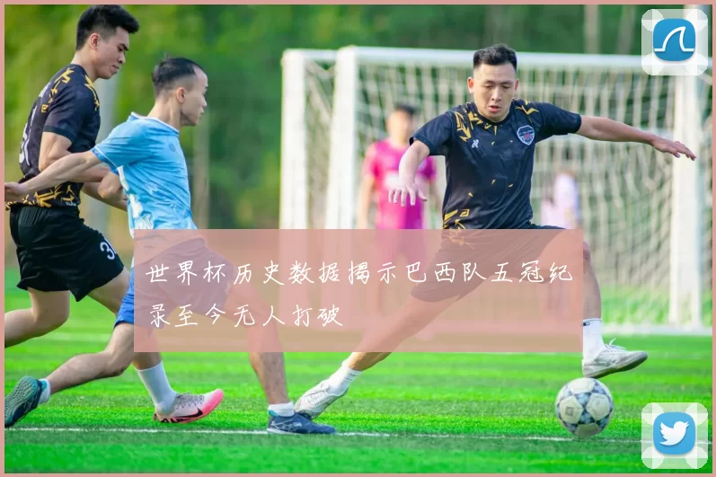 世界杯历史数据揭示巴西队五冠纪录至今无人打破