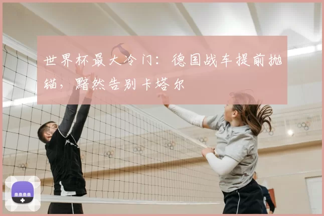 世界杯最大冷门：德国战车提前抛锚，黯然告别卡塔尔