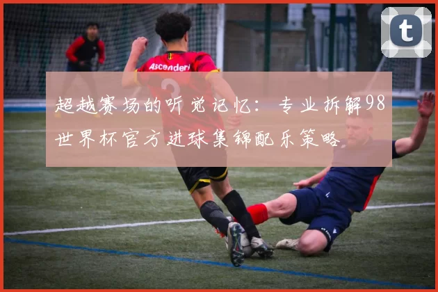 超越赛场的听觉记忆:专业拆解98世界杯官方进球集锦配乐策略