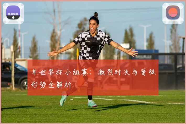 年世界杯小组赛:激烈对决与晋级形势全解析