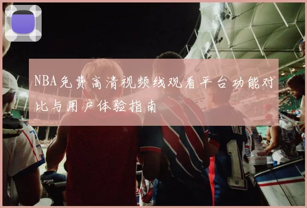 NBA免费高清视频线观看平台功能对比与用户体验指南