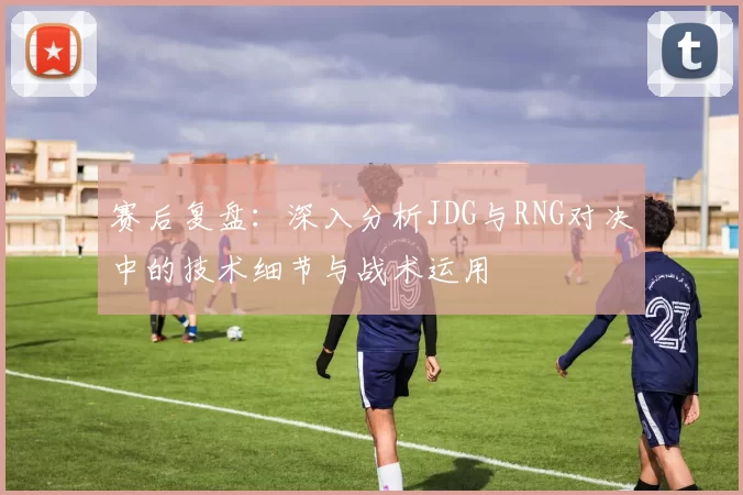 赛后复盘:深入分析JDG与RNG对决中的技术细节与战术运用