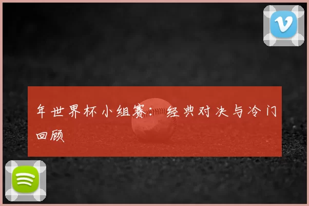 年世界杯小组赛:经典对决与冷门回顾