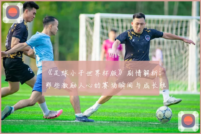 《足球小子世界杯版》剧情解析：那些激励人心的赛场瞬间与成长轨迹