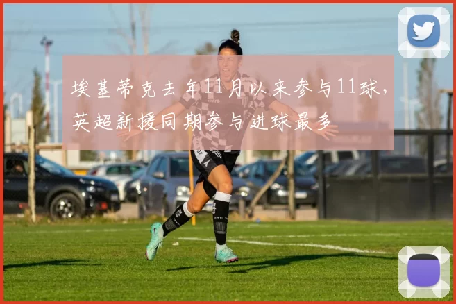 埃基蒂克去年11月以来参与11球，英超新援同期参与进球最多