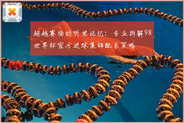 超越赛场的听觉记忆:专业拆解98世界杯官方进球集锦配乐策略