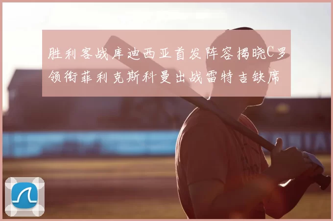 胜利客战库迪西亚首发阵容揭晓C罗领衔菲利克斯科曼出战雷特吉缺席
