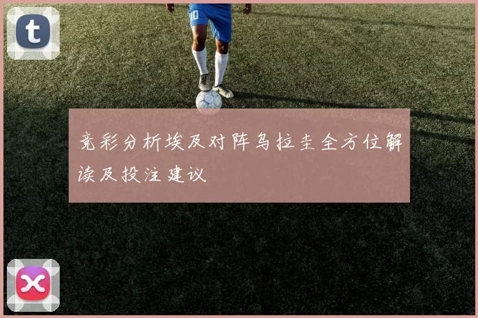 竞彩分析埃及对阵乌拉圭全方位解读及投注建议