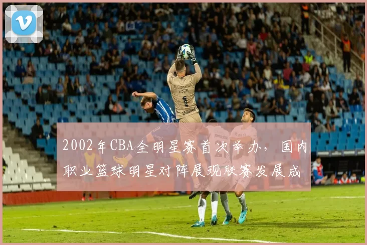 2002年CBA全明星赛首次举办，国内职业篮球明星对阵展现联赛发展成果