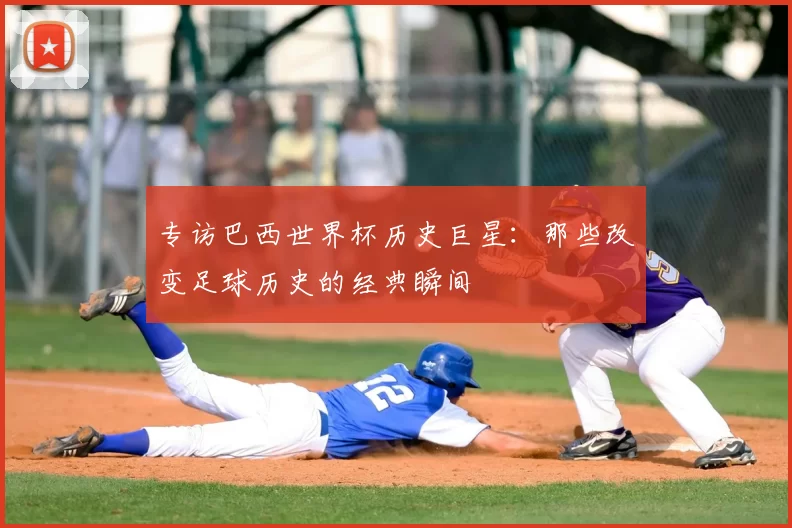 专访巴西世界杯历史巨星:那些改变足球历史的经典瞬间