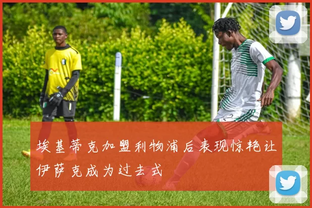 埃基蒂克加盟利物浦后表现惊艳让伊萨克成为过去式