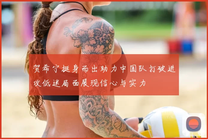 贺希宁挺身而出助力中国队打破进攻低迷局面展现信心与实力