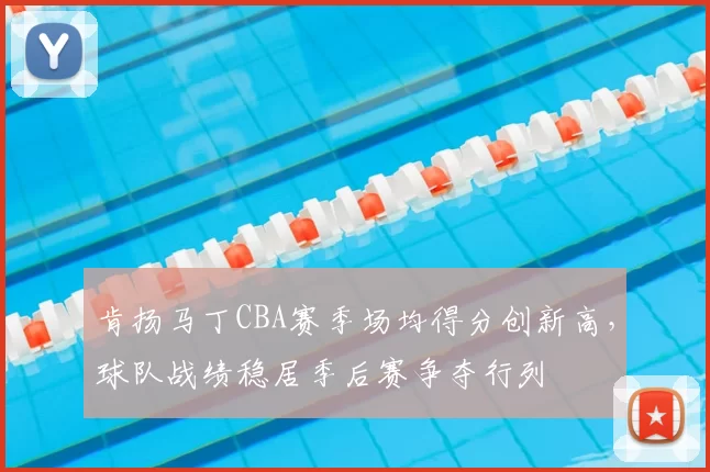 肯扬马丁CBA赛季场均得分创新高,球队战绩稳居季后赛争夺行列