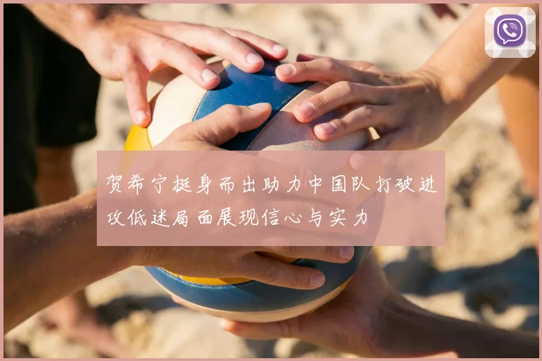 贺希宁挺身而出助力中国队打破进攻低迷局面展现信心与实力