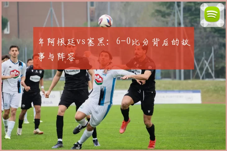 年阿根廷vs塞黑：6-0比分背后的故事与阵容