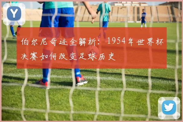 伯尔尼奇迹全解析:1954年世界杯决赛如何改变足球历史