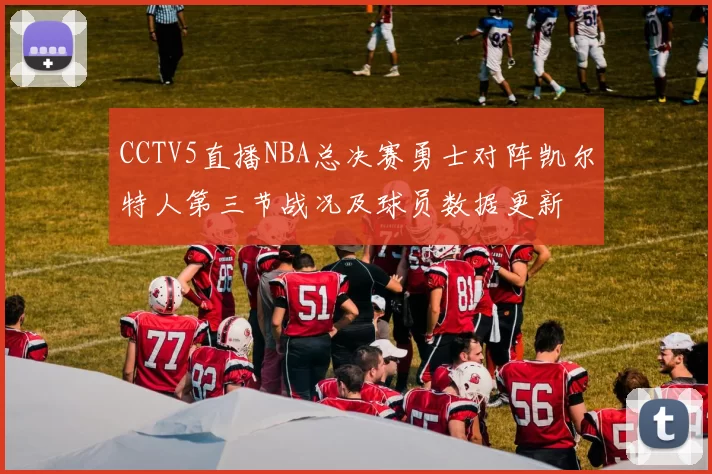 CCTV5直播NBA总决赛勇士对阵凯尔特人第三节战况及球员数据更新