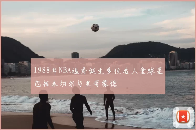 1988年NBA选秀诞生多位名人堂球星包括米切尔与里奇蒙德