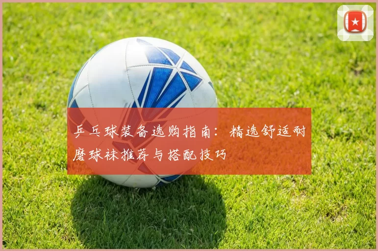 乒乓球装备选购指南:精选舒适耐磨球袜推荐与搭配技巧
