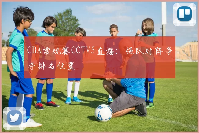CBA常规赛CCTV5直播：强队对阵争夺排名位置